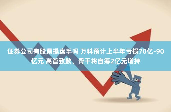 证券公司有股票操盘手吗 万科预计上半年亏损70亿-90亿元 高管致歉、骨干将自筹2亿元增持