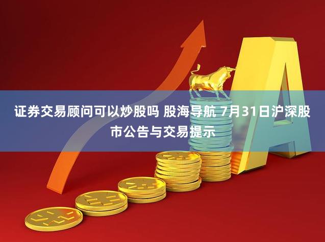 证券交易顾问可以炒股吗 股海导航 7月31日沪深股市公告与交易提示