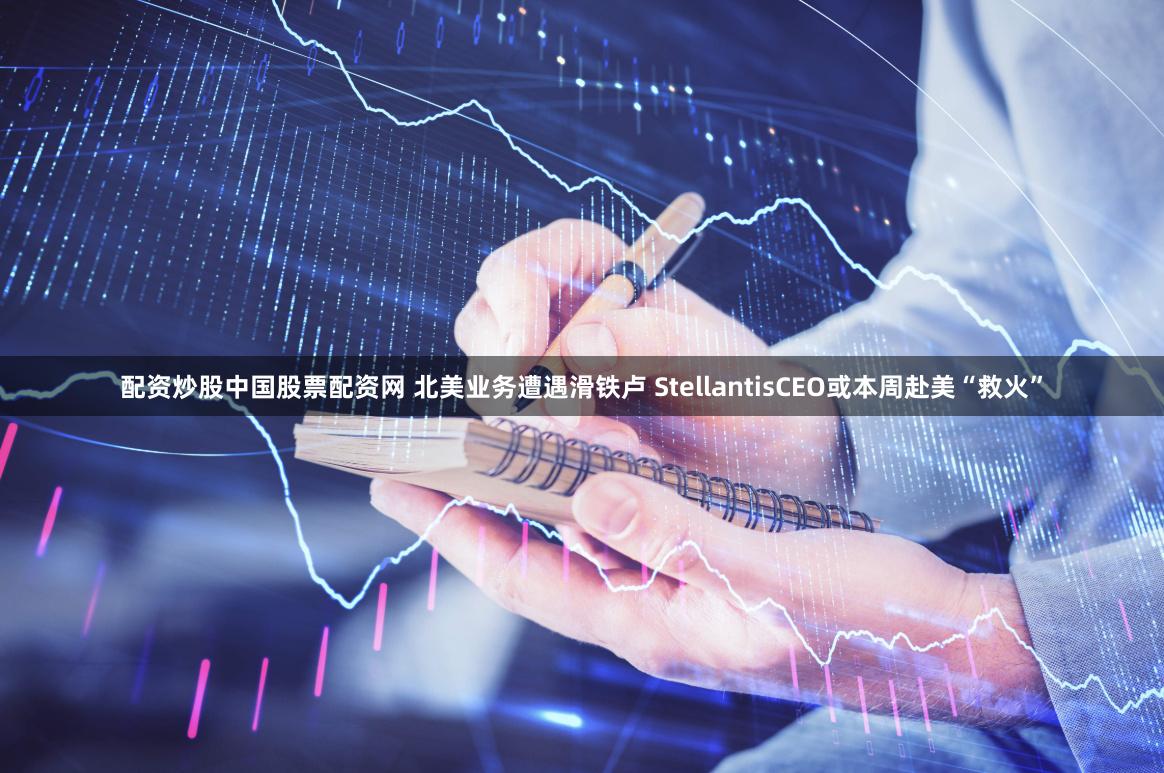 配资炒股中国股票配资网 北美业务遭遇滑铁卢 StellantisCEO或本周赴美“救火”